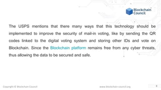 Copyright © Blockchain Council www.blockchain-council.org
The USPS mentions that there many ways that this technology should be
implemented to improve the security of mail-in voting, like by sending the QR
codes linked to the digital voting system and storing other IDs and vote on
Blockchain. Since the Blockchain platform remains free from any cyber threats,
thus allowing the data to be secured and safe.
6
 