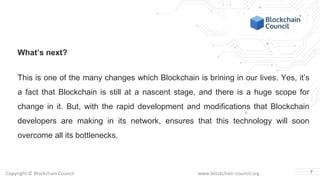 Copyright © Blockchain Council www.blockchain-council.org
What’s next?
This is one of the many changes which Blockchain is brining in our lives. Yes, it’s
a fact that Blockchain is still at a nascent stage, and there is a huge scope for
change in it. But, with the rapid development and modifications that Blockchain
developers are making in its network, ensures that this technology will soon
overcome all its bottlenecks.
7
 