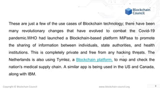 Copyright © Blockchain Council www.blockchain-council.org
These are just a few of the use cases of Blockchain technology; there have been
many revolutionary changes that have evolved to combat the Covid-19
pandemic.WHO had launched a Blockchain-based platform MiPasa to promote
the sharing of information between individuals, state authorities, and health
institutions. This is completely private and free from any hacking threats. The
Netherlands is also using Tymlez, a Blockchain platform, to map and check the
nation's medical supply chain. A similar app is being used in the US and Canada,
along with IBM.
8
 