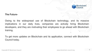 Copyright © Blockchain Council www.blockchain-council.org
The Future-
Owing to the widespread use of Blockchain technology, and its massive
implications in our daily lives, companies are actively hiring Blockchain
developers, and they are motivating their employees to go ahead with Blockchain
training.
To get more updates on Blockchain and its application, connect with Blockchain
Council today.
9
 
