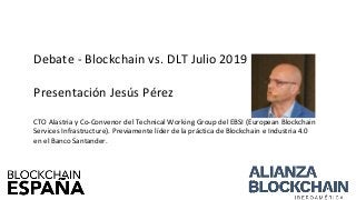 Debate - Blockchain vs. DLT Julio 2019
Presentación Jesús Pérez
CTO Alastria y Co-Convenor del Technical Working Group del EBSI (European Blockchain
Services Infrastructure). Previamente líder de la práctica de Blockchain e Industria 4.0
en el Banco Santander.
 