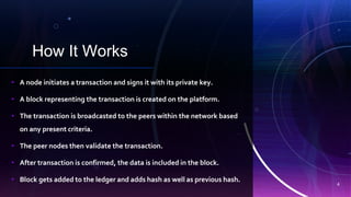 How It Works
d
• A node initiates a transaction and signs it with its private key.
• A block representing the transaction is created on the platform.
• The transaction is broadcasted to the peers within the network based
on any present criteria.
• The peer nodes then validate the transaction.
• After transaction is confirmed, the data is included in the block.
• Block gets added to the ledger and adds hash as well as previous hash.
4
 