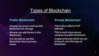 Types of Blockchain
Public Blockchain Private Blockchain
• Anyone can access and Use this
blockchain for storage
• Anyone can add blocks in this
Blockchain
• It is not safe to use this
Blockchain due to privacy
issues.
• This is also called as P2P
network.
• This is much more secure
compare to public blockchain
• Cryptocurrencies which are yet
to launch uses this type of
blockchain
6
 