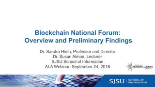 Blockchain National Forum:
Overview and Preliminary Findings
Dr. Sandra Hirsh, Professor and Director
Dr. Susan Alman, Lecturer
SJSU School of Information
ALA Webinar: September 24, 2018
 