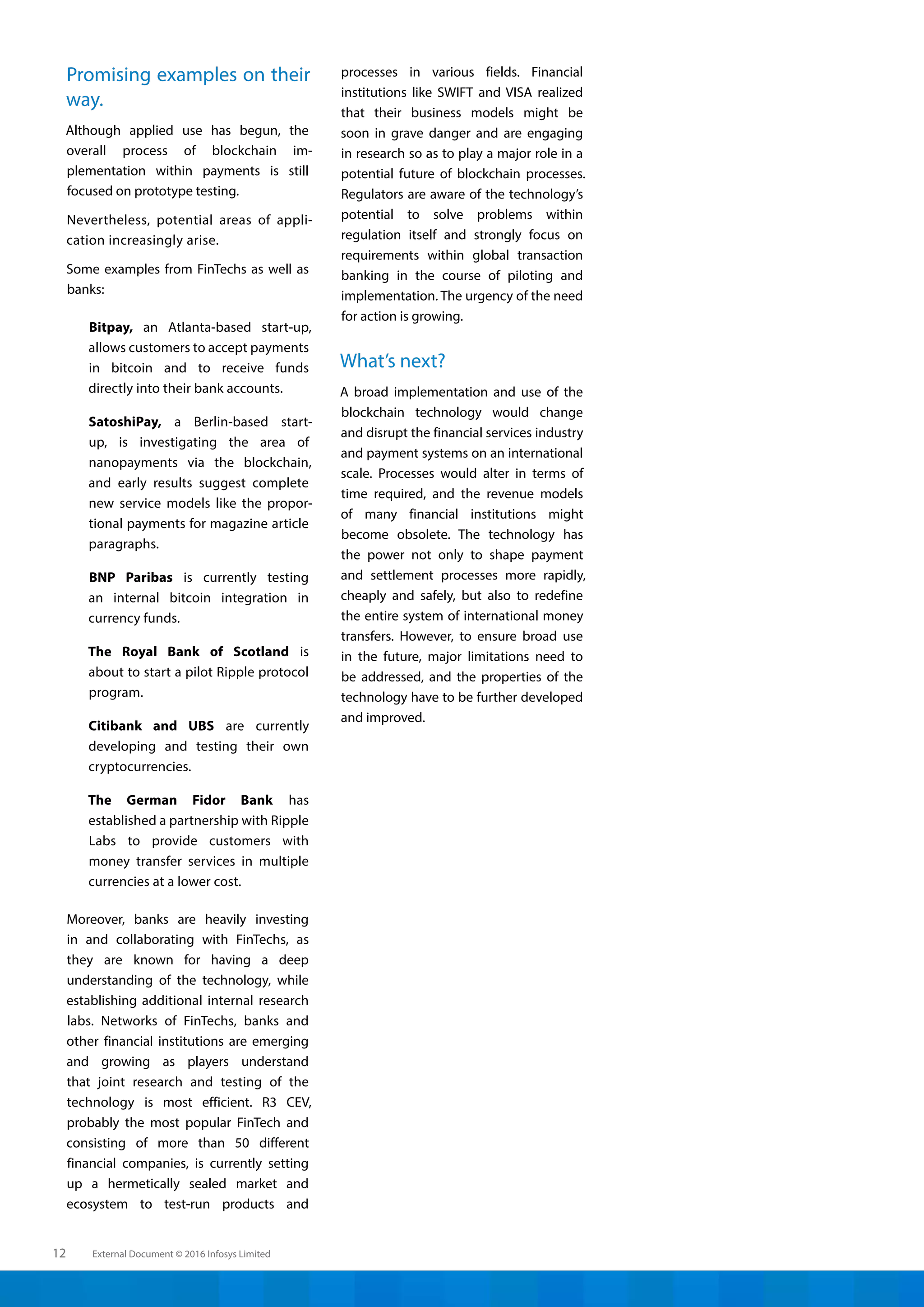 External Document © 2016 Infosys Limited12
Promising examples on their
way.
Although applied use has begun, the
overall process of blockchain im-
plementation within payments is still
focused on prototype testing.
Nevertheless, potential areas of appli-
cation increasingly arise.
Some examples from FinTechs as well as
banks:
Bitpay, an Atlanta-based start-up,
allows customers to accept payments
in bitcoin and to receive funds
directly into their bank accounts.
SatoshiPay, a Berlin-based start-
up, is investigating the area of
nanopayments via the blockchain,
and early results suggest complete
new service models like the propor-
tional payments for magazine article
paragraphs.
BNP Paribas is currently testing
an internal bitcoin integration in
currency funds.
The Royal Bank of Scotland is
about to start a pilot Ripple protocol
program.
Citibank and UBS are currently
developing and testing their own
cryptocurrencies.
The German Fidor Bank has
established a partnership with Ripple
Labs to provide customers with
money transfer services in multiple
currencies at a lower cost.
Moreover, banks are heavily investing
in and collaborating with FinTechs, as
they are known for having a deep
understanding of the technology, while
establishing additional internal research
labs. Networks of FinTechs, banks and
other financial institutions are emerging
and growing as players understand
that joint research and testing of the
technology is most efficient. R3 CEV,
probably the most popular FinTech and
consisting of more than 50 different
financial companies, is currently setting
up a hermetically sealed market and
ecosystem to test-run products and
processes in various fields. Financial
institutions like SWIFT and VISA realized
that their business models might be
soon in grave danger and are engaging
in research so as to play a major role in a
potential future of blockchain processes.
Regulators are aware of the technology’s
potential to solve problems within
regulation itself and strongly focus on
requirements within global transaction
banking in the course of piloting and
implementation. The urgency of the need
for action is growing.
What’s next?
A broad implementation and use of the
blockchain technology would change
and disrupt the financial services industry
and payment systems on an international
scale. Processes would alter in terms of
time required, and the revenue models
of many financial institutions might
become obsolete. The technology has
the power not only to shape payment
and settlement processes more rapidly,
cheaply and safely, but also to redefine
the entire system of international money
transfers. However, to ensure broad use
in the future, major limitations need to
be addressed, and the properties of the
technology have to be further developed
and improved.
 