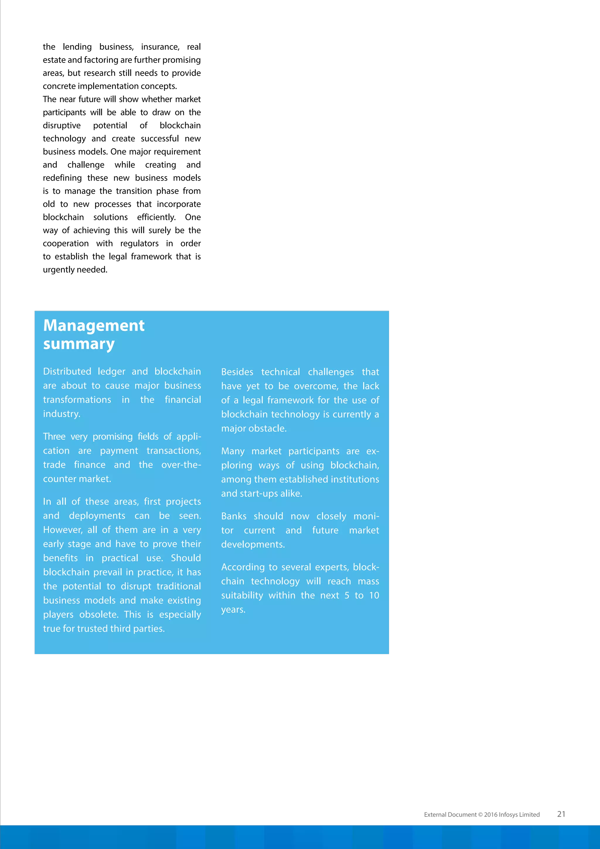 External Document © 2016 Infosys Limited 21
the lending business, insurance, real
estate and factoring are further promising
areas, but research still needs to provide
concrete implementation concepts.
The near future will show whether market
participants will be able to draw on the
disruptive potential of blockchain
technology and create successful new
business models. One major requirement
and challenge while creating and
redefining these new business models
is to manage the transition phase from
old to new processes that incorporate
blockchain solutions efficiently. One
way of achieving this will surely be the
cooperation with regulators in order
to establish the legal framework that is
urgently needed.
Management
summary
Distributed ledger and blockchain
are about to cause major business
transformations in the financial
industry.
Three very promising fields of appli-
cation are payment transactions,
trade finance and the over-the-
counter market.
In all of these areas, first projects
and deployments can be seen.
However, all of them are in a very
early stage and have to prove their
benefits in practical use. Should
blockchain prevail in practice, it has
the potential to disrupt traditional
business models and make existing
players obsolete. This is especially
true for trusted third parties.
Besides technical challenges that
have yet to be overcome, the lack
of a legal framework for the use of
blockchain technology is currently a
major obstacle.
Many market participants are ex-
ploring ways of using blockchain,
among them established institutions
and start-ups alike.
Banks should now closely moni-
tor current and future market
developments.
According to several experts, block-
chain technology will reach mass
suitability within the next 5 to 10
years.
 