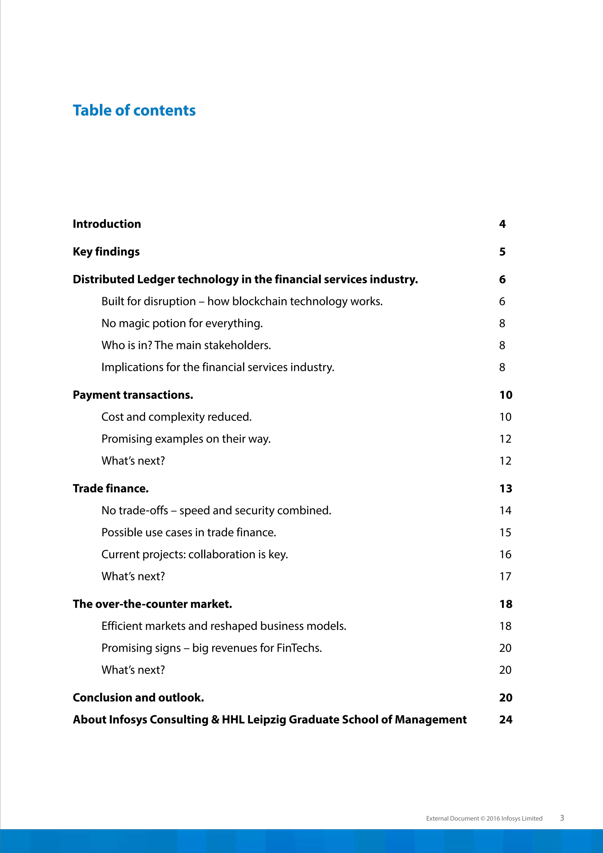 External Document © 2016 Infosys Limited 3
Introduction
Key findings
Distributed Ledger technology in the financial services industry.
Built for disruption – how blockchain technology works.	
No magic potion for everything.			
Who is in? The main stakeholders.				
Implications for the financial services industry.	
Payment transactions.				
Cost and complexity reduced.			
Promising examples on their way.			
What’s next?						
Trade finance.						
No trade-offs – speed and security combined.		
Possible use cases in trade finance.			
Current projects: collaboration is key.	
What’s next?					
The over-the-counter market.			
Efficient markets and reshaped business models.	
Promising signs – big revenues for FinTechs.	
What’s next?					
Conclusion and outlook.	
About Infosys Consulting & HHL Leipzig Graduate School of Management	
4
5
6
6
8
8
8
10
10
12
12
13
14
15
16
17
18
18
20
20
20
24
Table of contents
 
