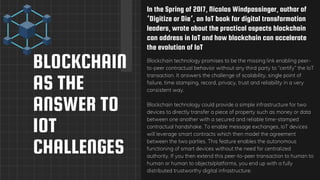 BLOCKCHAIN
AS THE
ANSWER TO
IOT
CHALLENGES
In the Spring of 2017, Nicolas Windpassinger, author of
‘Digitize or Die‘, an IoT book for digital transformation
leaders, wrote about the practical aspects blockchain
can address in IoT and how blockchain can accelerate
the evolution of IoT
Blockchain technology promises to be the missing link enabling peer-
to-peer contractual behavior without any third party to “certify” the IoT
transaction. It answers the challenge of scalability, single point of
failure, time stamping, record, privacy, trust and reliability in a very
consistent way.
Blockchain technology could provide a simple infrastructure for two
devices to directly transfer a piece of property such as money or data
between one another with a secured and reliable time-stamped
contractual handshake. To enable message exchanges, IoT devices
will leverage smart contracts which then model the agreement
between the two parties. This feature enables the autonomous
functioning of smart devices without the need for centralized
authority. If you then extend this peer-to-peer transaction to human to
human or human to objects/platforms, you end up with a fully
distributed trustworthy digital infrastructure.
 