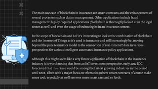The main use case of blockchain in insurance are smart contracts and the enhancement of
several processes such as claims management. Other applications include fraud
management, legally required applications (blockchain is thoroughly looked at in the legal
sector as well) and even the usage of technologies in an insurance context.
In the scope of blockchain and IoT it’s interesting to look at the combination of blockchain
and the Internet of Things as it’s used in insurance and will increasingly be, moving
beyond the pure telematics model to the connection of real-time IoT data in various
perspectives for various intelligent automated insurance policy applications.
Although this might seem like a very future application of blockchain in the insurance
industry it is worth noting that from an IoT investment perspective, early 2017 IDC
forecasted that insurance would be among the fastest growing industries in the period
until 2022, albeit with a major focus on telematics (where smart contracts of course make
sense too), especially as we’ll see ever more smart cars and so forth.
 