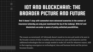 IOT AND BLOCKCHAIN: THE
BROADER PICTURE AND FUTURE
And it doesn’t stop with somewhat more advanced scenarios in the context of
insurance (whereby we only just mentioned the tip of the iceberg). With IoT and
blockchain we enter a space of pretty unlimited possibilities.
The reason: as mentioned, IoT obviously doesn’t stand on its own and needs to be seen in
the broader context of what it enables across various use cases and industries and the
additional technologies that are simply needed to make IoT work for whatever reason. Add
to that ongoing convergence on technological, data and business levels and the picture
becomes broader.
 