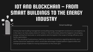 IOT AND BLOCKCHAIN – FROM
SMART BUILDINGS TO THE ENERGY
INDUSTRY
Smart buildings
Among the main building management and building energy management evolutions is convergence, as
is the case in so many areas where IoT comes in. One of the areas where this happens is leveraging
energy coming from local solar or wind systems and microgrids in the scope of energy efficiency and
facility optimization.
NIST: ‘the recording of autonomous, machine-to-machine transactions regarding electricity use is
another blockchain application which would take advantage of digital platform opportunities and
changing business models for tracing transactions on the smart grid‘.
 