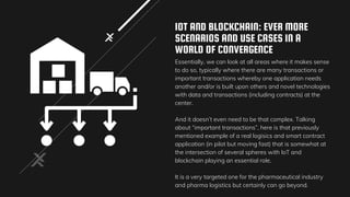 IOT AND BLOCKCHAIN: EVER MORE
SCENARIOS AND USE CASES IN A
WORLD OF CONVERGENCE
Essentially, we can look at all areas where it makes sense
to do so, typically where there are many transactions or
important transactions whereby one application needs
another and/or is built upon others and novel technologies
with data and transactions (including contracts) at the
center.
And it doesn’t even need to be that complex. Talking
about “important transactions”, here is that previously
mentioned example of a real logisics and smart contract
application (in pilot but moving fast) that is somewhat at
the intersection of several spheres with IoT and
blockchain playing an essential role.
It is a very targeted one for the pharmaceutical industry
and pharma logistics but certainly can go beyond.
 