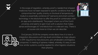 In the scope of regulation, whereby proof is needed that shipped
medicines have not been exposed to specific conditions that might
compromise their quality (mainly on the level of temperature),
modum.io essentially combines IoT (sensors) and smart contract
technology in the blockchain to offer this proof (in combination with
an app and a dashboard). The project is born out of the Zurich
university and seems to gain track with a solution that makes
sense and leverages IoT and blockchain in a relevant way. There is
of course a bit more to it than we can describe .
End January 2018 the company wrote about how it is now in
integration discussions with top-level committees at major players
in ERP, big pharma manufacturers, pre-wholesalers and logistics
companies. A meeting of spheres indeed, whereby it’s easy to see
how similar systems could be applied for other logistics situations
than pharma.
 