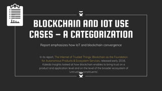 BLOCKCHAIN AND IOT USE
CASES – A CATEGORIZATION
Report emphasizes how IoT and blockchain convergence
In its report, The Internet of Trusted Things: Blockchain as the Foundation
for Autonomous Products & Ecosystem Services, released early 2018,
Kaleido Insights looked at how blockchain enables to bring trust on a
product and application level and on the level of the broader ecosystem of
‘untrusting constituents’.
 