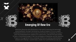 Emerging Of New Era
Blockchain (there are many blockchains in fact and it’s more than the technology
powering Bitcoin), has been mentioned by virtually all research firms as a rapidly
accelerating evolution and it’s not just about financial services companies, the scope in
which we tackled blockchain outside of its cryptocurrency roots the first time (namely
FinTech or financial technology). In fact, the convergence of blockchain and the Internet of
Things is on the agenda for many companies and there are existing implementations,
solutions and initiatives in several areas, outside of IoT and financial services too.
 