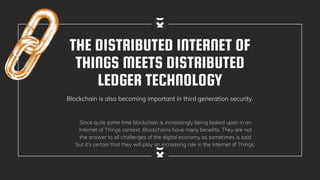THE DISTRIBUTED INTERNET OF
THINGS MEETS DISTRIBUTED
LEDGER TECHNOLOGY
Blockchain is also becoming important in third generation security.
Since quite some time blockchain is increasingly being looked upon in an
Internet of Things context. Blockchains have many benefits. They are not
the answer to all challenges of the digital economy as sometimes is said
but it’s certain that they will play an increasing role in the Internet of Things.
 