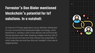 Forrester’s Dan Bieler mentioned
blockchain’s potential for IoT
solutions. In a nutshell:
As Internet of Things applications are by definition distributed,
it’s only normal that the distributed ledger technology, which
blockchain is, will play a role in how devices will communicate
directly between each other (keeping a ledger and thus trail of
not just devices but also how they interact and, potentially, in
which state they are and how they are ‘handled’ in the case of
tagged goods).
 