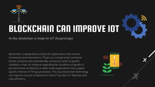 BLOCKCHAIN CAN IMPROVE IOT
Its like, blockchain is made for IoT (Surprisingly)
Blockchain is designed as a basis for applications that involve
transaction and interactions. These can include smart contracts
(smart contracts are automatically carried out when a specific
condition is met, for instance regarding the conditions of goods or
environmental conditions) or other smart applications that support
specific Internet of Things processes. This way blockchain technology
can improve not just compliance in the IoT but also IoT features and
cost-efficiency.
 