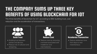 THE COMPANY SUMS UP THREE KEY
BENEFITS OF USING BLOCKCHAIN FOR IOT
The three benefits of blockchain for IoT, according to IBM: building trust, cost
reduction and the acceleration of transactions.
Build Trust
Building trust between
parties and devices.
Reduce risk of collusion and
tempering.
Reduce Cost Accelerate Transaction
Reduce costs by removing
overhead associated with
middlemen and
intermediaries
Reduce settlement time
from days to near
instantaneous
 