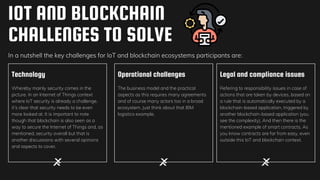 Technology
Whereby mainly security comes in the
picture. In an Internet of Things context
where IoT security is already a challenge,
it’s clear that security needs to be even
more looked at. It is important to note
though that blockchain is also seen as a
way to secure the Internet of Things and, as
mentioned, security overall but that is
another discussions with several opinions
and aspects to cover.
Operational challenges
The business model and the practical
aspects as this requires many agreements
and of course many actors too in a broad
ecosystem. Just think about that IBM
logistics example.
Legal and compliance issues
Refering to responsibility issues in case of
actions that are taken by devices, based on
a rule that is automatically executed by a
blockchain-based application, triggered by
another blockchain-based application (you
see the complexity). And then there is the
mentioned example of smart contracts. As
you know contracts are far from easy, even
outside this IoT and blockchain context.
IOT AND BLOCKCHAIN
CHALLENGES TO SOLVE
In a nutshell the key challenges for IoT and blockchain ecosystems participants are:
 