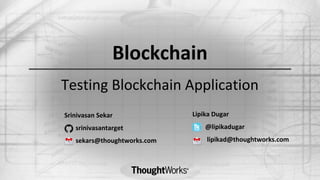 Testing Blockchain Application
Lipika Dugar
@lipikadugar
lipikad@thoughtworks.com
Srinivasan Sekar
srinivasantarget
sekars@thoughtworks.com
Blockchain
 