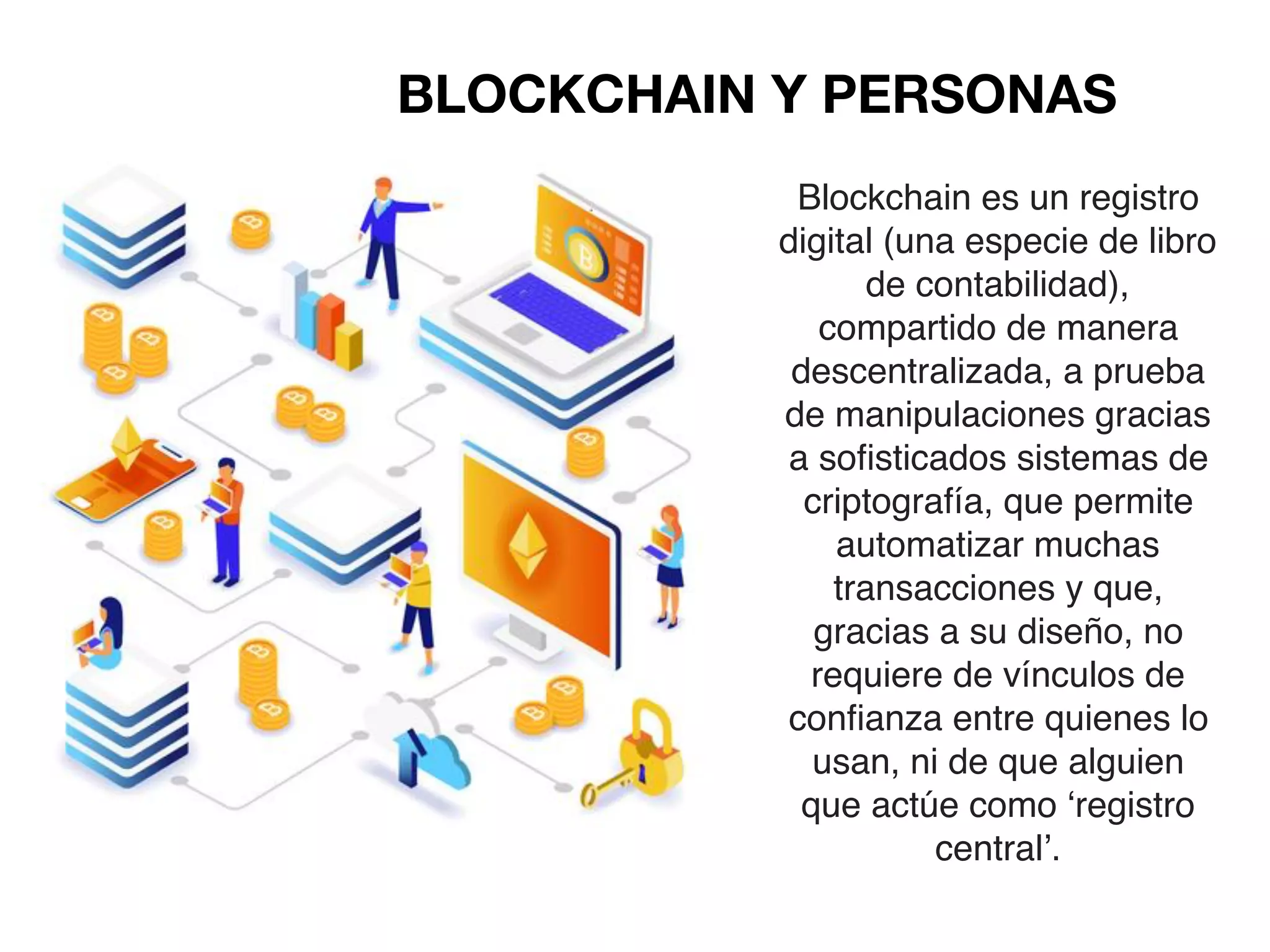 BLOCKCHAIN Y PERSONAS
Blockchain es un registro
digital (una especie de libro
de contabilidad),
compartido de manera
descentralizada, a prueba
de manipulaciones gracias
a sofisticados sistemas de
criptografía, que permite
automatizar muchas
transacciones y que,
gracias a su diseño, no
requiere de vínculos de
confianza entre quienes lo
usan, ni de que alguien
que actúe como ‘registro
central’.