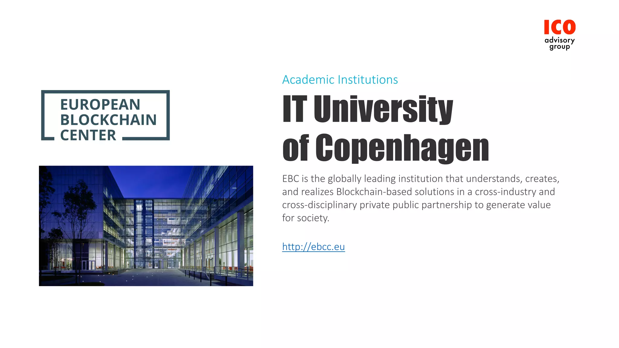 IT University
of Copenhagen
EBC	is	the	globally	leading	institution	that	understands,	creates,	
and	realizes	Blockchain-based	solutions	in	a	cross-industry	and	
cross-disciplinary	private	public	partnership	to	generate	value	
for	society.
http://ebcc.eu
Academic	Institutions
 