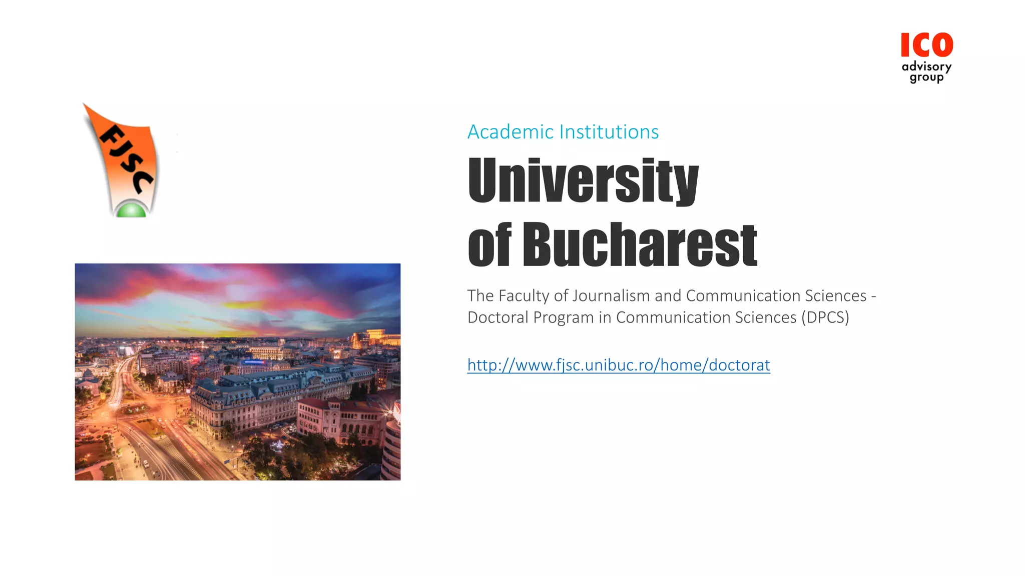 University
of Bucharest
The	Faculty	of	Journalism	and	Communication	Sciences	-
Doctoral	Program	in	Communication	Sciences	(DPCS)
http://www.fjsc.unibuc.ro/home/doctorat
Academic	Institutions
 