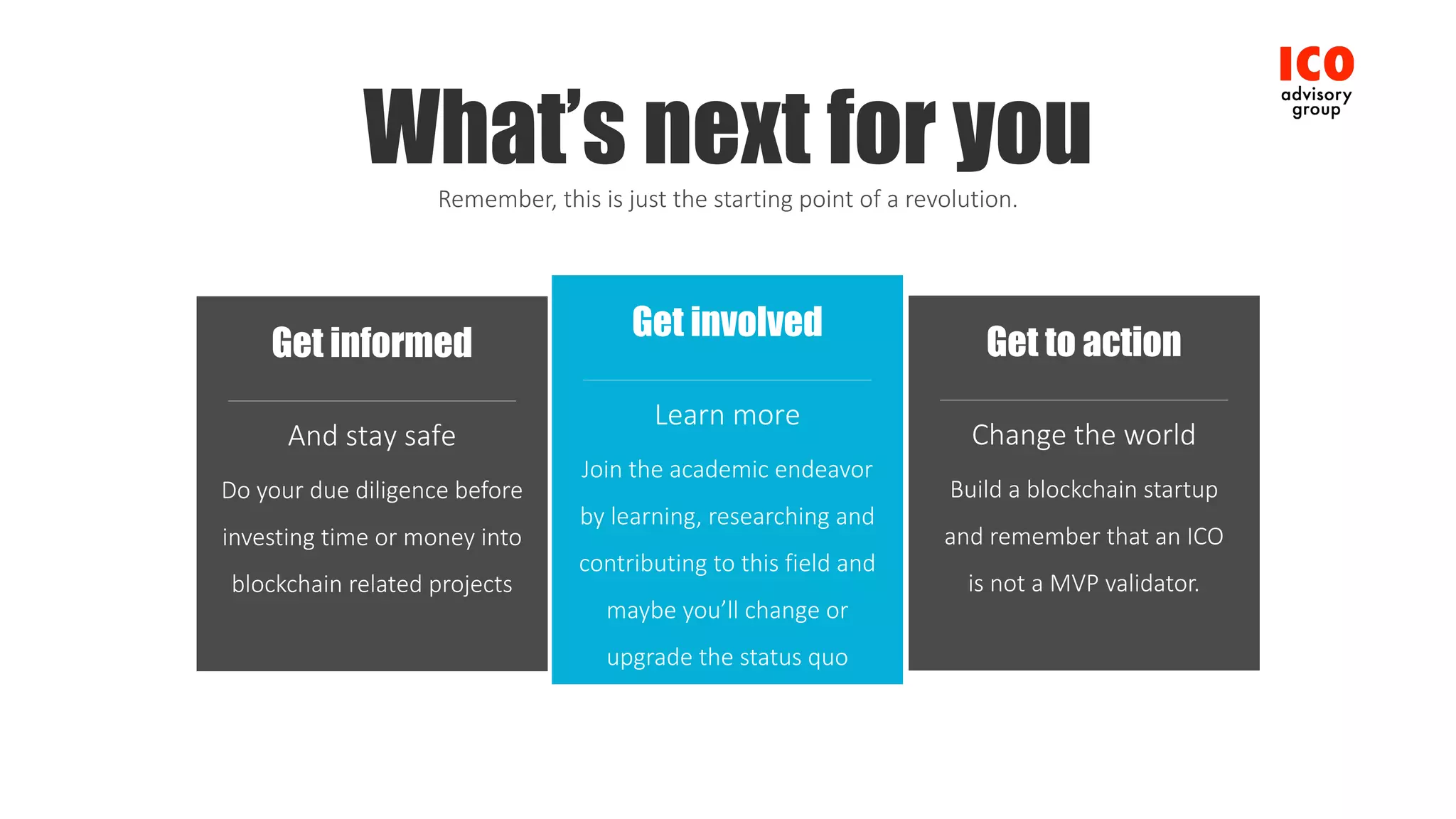 Get involved
Join	the	academic	endeavor	
by	learning,	researching	and	
contributing	to	this	field	and	
maybe	you’ll	change	or	
upgrade the	status	quo
Learn	more
Get to action
Build	a	blockchain	startup	
and	remember	that	an	ICO
is	not	a	MVP	validator.
Change	the	world
Get informed
Do	your	due	diligence	before	
investing	time	or	money	into	
blockchain	related	projects
And	stay	safe
What’s next for youRemember,	this	is	just	the	starting	point	of	a	revolution.
 