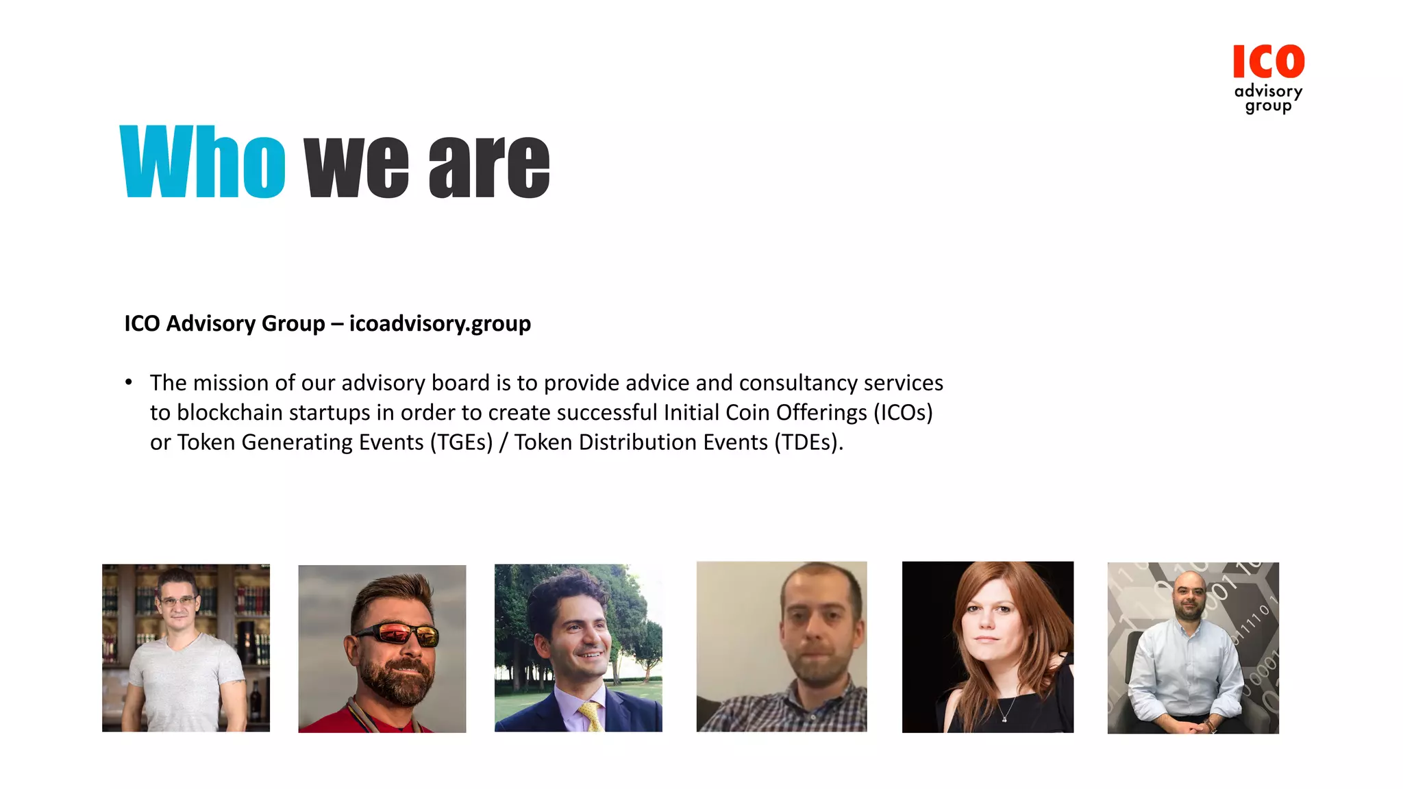 Who we are
ICO	Advisory	Group	– icoadvisory.group
• The	mission	of	our	advisory	board	is	to	provide	advice	and	consultancy	services	
to	blockchain	startups	in	order	to	create	successful	Initial	Coin	Offerings	(ICOs)	
or	Token	Generating	Events	(TGEs)	/	Token	Distribution	Events	(TDEs).
 