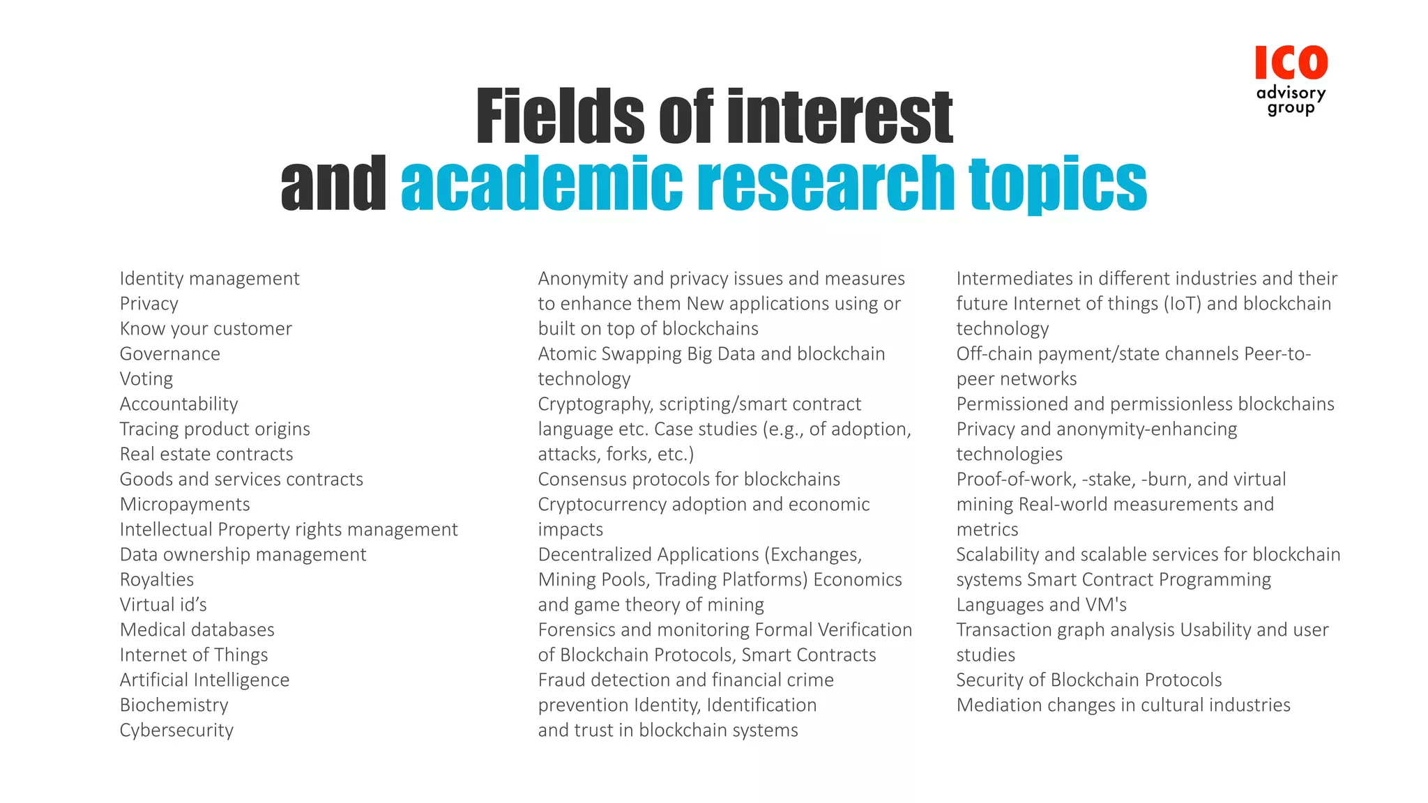 Fields of interest
and academic research topics
Identity	management
Privacy
Know	your	customer
Governance	
Voting
Accountability
Tracing	product	origins
Real	estate	contracts
Goods	and	services	contracts
Micropayments
Intellectual	Property	rights	management
Data	ownership	management
Royalties
Virtual	id’s
Medical	databases
Internet	of	Things
Artificial	Intelligence
Biochemistry
Cybersecurity
Anonymity	and	privacy	issues	and	measures	
to	enhance	them	New	applications	using	or	
built	on	top	of	blockchains
Atomic	Swapping	Big	Data	and	blockchain	
technology
Cryptography,	scripting/smart	contract	
language	etc.	Case	studies	(e.g.,	of	adoption,	
attacks,	forks,	etc.)
Consensus	protocols	for	blockchains	
Cryptocurrency	adoption	and	economic	
impacts
Decentralized	Applications	(Exchanges,	
Mining	Pools,	Trading	Platforms)	Economics	
and	game	theory	of	mining
Forensics	and	monitoring	Formal	Verification	
of	Blockchain	Protocols,	Smart	Contracts
Fraud	detection	and	financial	crime	
prevention	Identity,	Identification
and	trust	in	blockchain	systems
Intermediates	in	different	industries	and	their	
future	Internet	of	things	(IoT)	and	blockchain	
technology
Off-chain	payment/state	channels	Peer-to-
peer	networks
Permissioned	and	permissionless	blockchains	
Privacy	and	anonymity-enhancing	
technologies
Proof-of-work,	-stake,	-burn,	and	virtual	
mining	Real-world	measurements	and	
metrics
Scalability	and	scalable	services	for	blockchain	
systems	Smart	Contract	Programming	
Languages	and	VM's
Transaction	graph	analysis	Usability	and	user	
studies
Security	of	Blockchain	Protocols
Mediation	changes	in	cultural	industries
 