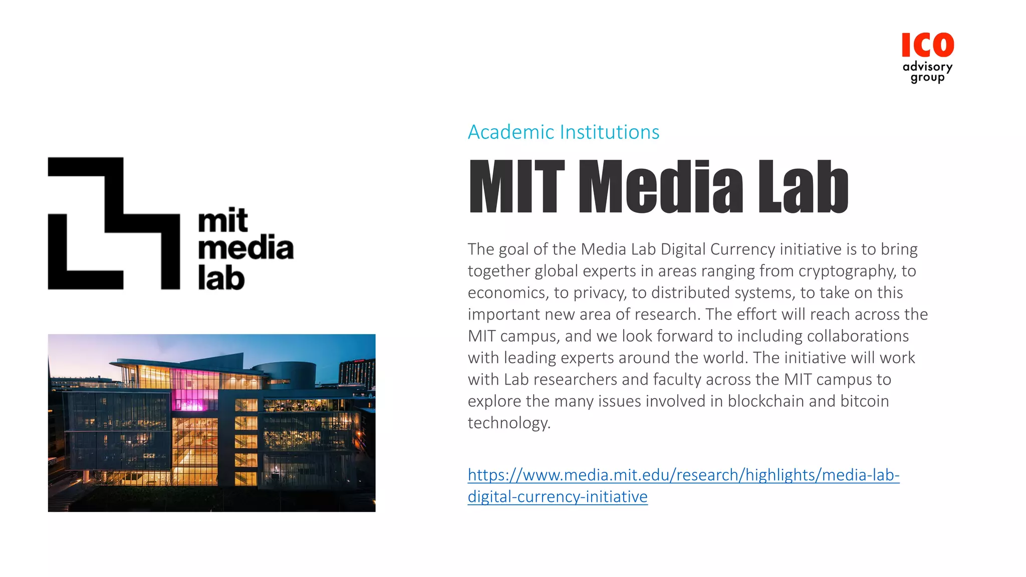 MIT Media Lab
The	goal	of	the	Media	Lab	Digital	Currency	initiative	is	to	bring	
together	global	experts	in	areas	ranging	from	cryptography,	to	
economics,	to	privacy,	to	distributed	systems,	to	take	on	this	
important	new	area	of	research.	The	effort	will	reach	across	the	
MIT	campus,	and	we	look	forward	to	including	collaborations	
with	leading	experts	around	the	world.	The	initiative	will	work	
with	Lab	researchers	and	faculty	across	the	MIT	campus	to	
explore	the	many	issues	involved	in	blockchain	and	bitcoin	
technology.
https://www.media.mit.edu/research/highlights/media-lab-
digital-currency-initiative
Academic	Institutions
 