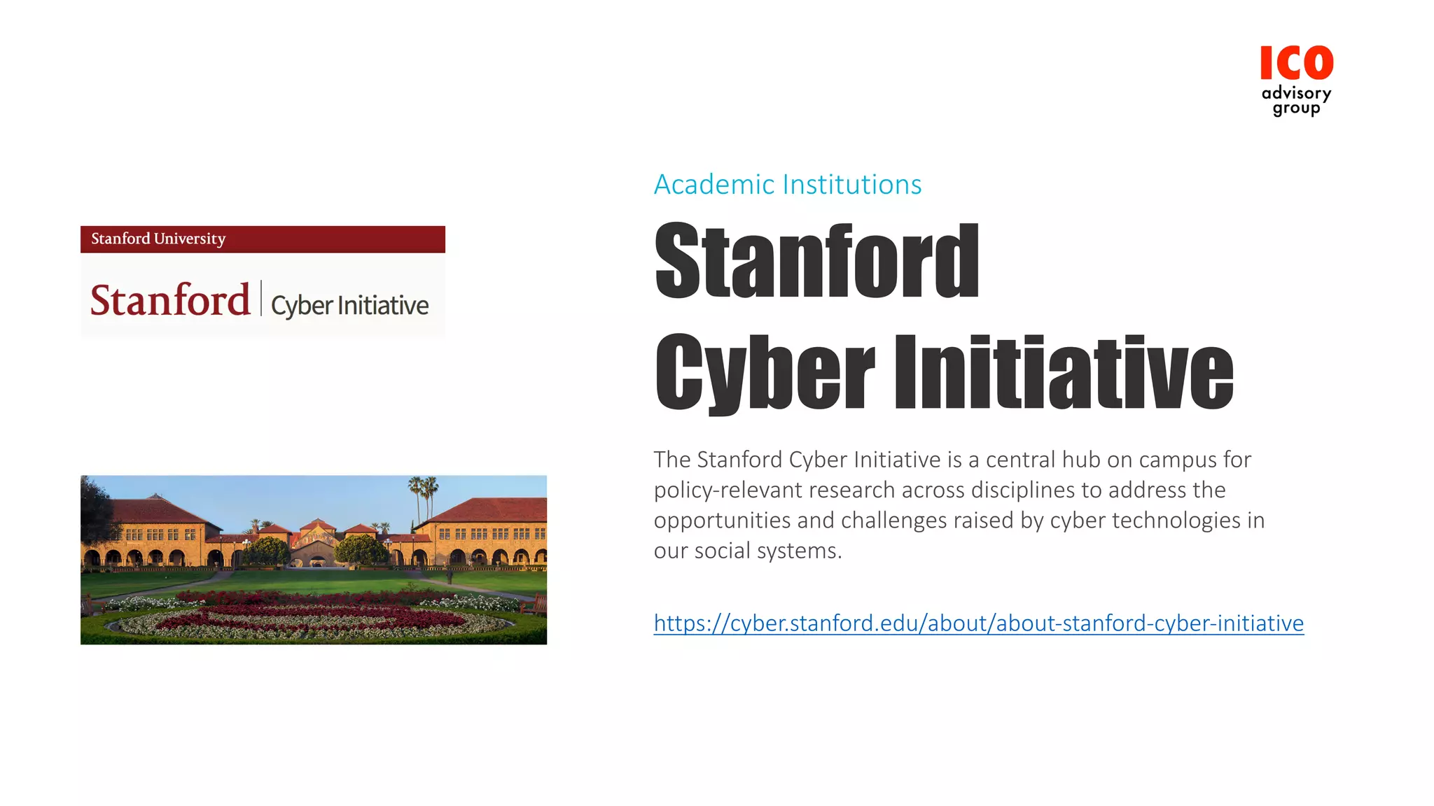 Stanford
Cyber Initiative
The	Stanford	Cyber	Initiative	is	a	central	hub	on	campus	for	
policy-relevant	research	across	disciplines	to	address	the	
opportunities	and	challenges	raised	by	cyber	technologies	in	
our	social	systems.
https://cyber.stanford.edu/about/about-stanford-cyber-initiative
Academic	Institutions
 