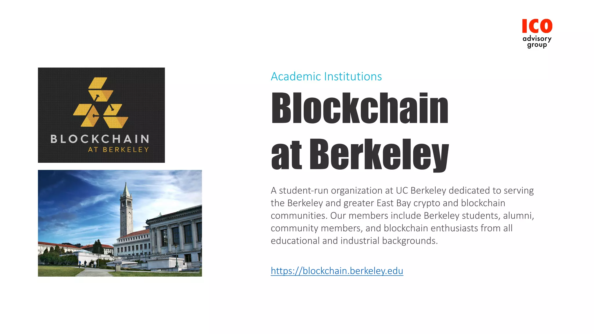 Blockchain
at Berkeley
A	student-run	organization	at	UC	Berkeley	dedicated	to	serving	
the	Berkeley	and	greater	East	Bay	crypto	and	blockchain	
communities.	Our	members	include	Berkeley	students,	alumni,	
community	members,	and	blockchain	enthusiasts	from	all	
educational	and	industrial	backgrounds.
https://blockchain.berkeley.edu
Academic	Institutions
 