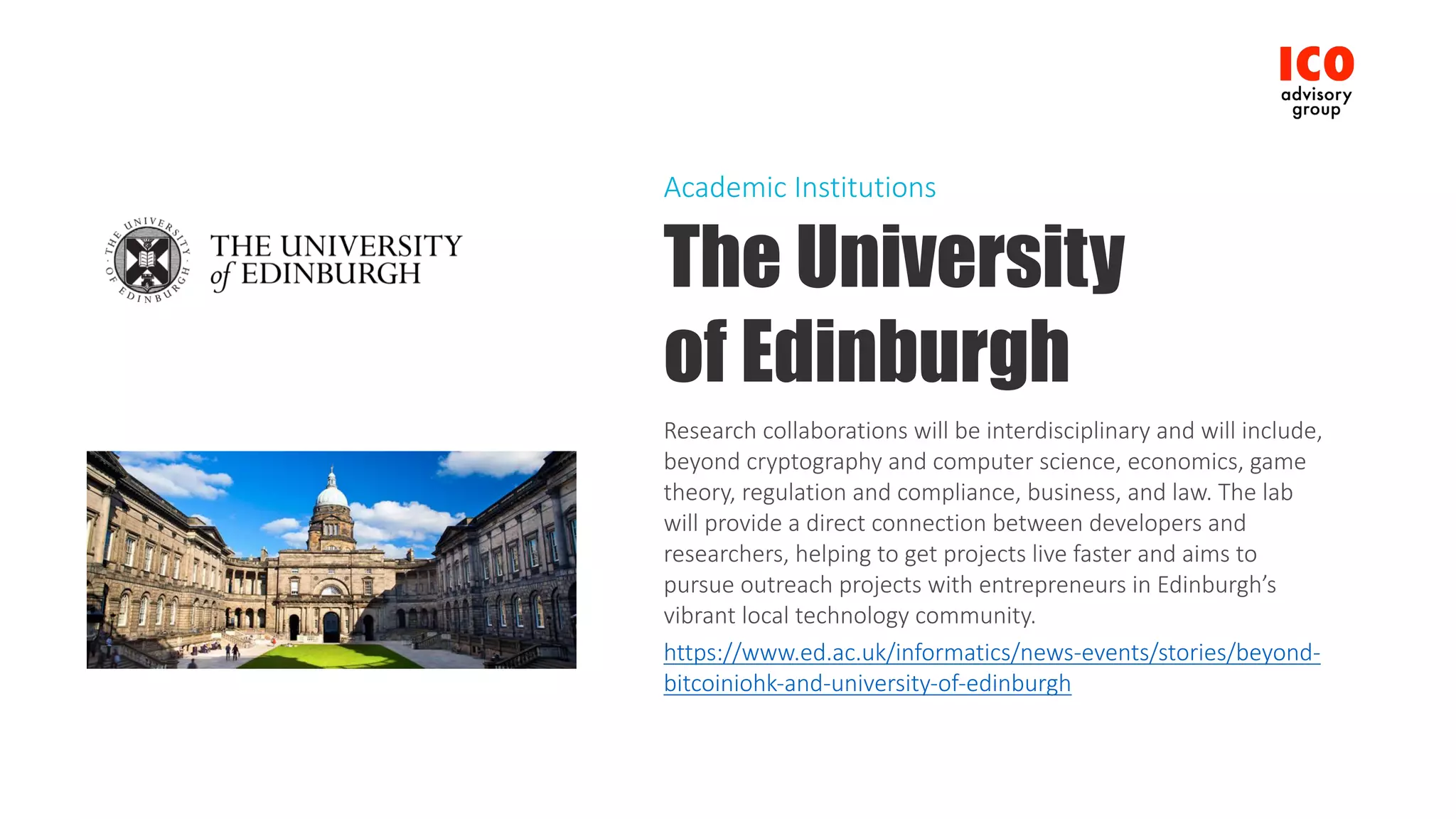 The University
of Edinburgh
Research	collaborations	will	be	interdisciplinary	and	will	include,	
beyond	cryptography	and	computer	science,	economics,	game	
theory,	regulation	and	compliance,	business,	and	law.	The	lab	
will	provide	a	direct	connection	between	developers	and	
researchers,	helping	to	get	projects	live	faster	and	aims	to	
pursue	outreach	projects	with	entrepreneurs	in	Edinburgh’s	
vibrant	local	technology	community.
https://www.ed.ac.uk/informatics/news-events/stories/beyond-
bitcoiniohk-and-university-of-edinburgh
Academic	Institutions
 