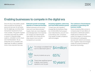 4
Enabling businesses to compete in the digital era
Since the day of clay tablets, people
have recorded the exchange of
goods and services. As we evolve
into the digital age, recording these
transactions has become much
more complex. The growth of global
commerce and trade has created
a network of disparate ledger
systems, vulnerable to errors, fraud,
and misinterpretation. Yet, as
enterprises vie to compete in the
digital age, the ability to establish
trust is more important than ever.
Enterprise growth increasingly
depends on trusted partnerships.
Global businesses are becoming
more and more interconnected.
Supply chains are more integrated
and interdependent. And industries
are merging and interacting like
never before. All of these partner-
ships require more trust and
transparency to succeed.
Increasing regulation, cybercrime,
and fraud inhibit business growth.
To keep pace with regulatory
changes like the Sarbanes-Oxley
Act of 2002 (SOX), the European
Union Data Directive, and anti-mon-
ey laundering rules, companies
must rapidly increase compliance
staff and budgets.
The confluence of technological
innovations is generating new
business models.
Cloud computing offers access to
compute power to track billions of
transactions. Distributed systems
enable secure networks that
protect the integrity of transactions.
And advanced cryptography
secures both network and transac-
tions. Together, these technologies
enable the powerful potential of
blockchain technology.
The average consolidated total
cost of a data breach grew to $4million
1
.
There’s been significant growth
of global, cross-industry
regulations over the past
10years
3
.
Security incidents are up by
65%
2
.
IBM Blockchain
 
