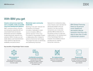7
With IBM you get
Industry and process expertise,
and a complete, easily accessible
cloud and development platform
IBM®
combines industry, process,
and transaction expertise with our
cloud-based tools and secure
blockchain services to establish
trusted blockchain networks and
solutions. Within minutes, you can
easily deploy a permissioned block-
chain network to test security,
availability, and performance.
Blockchain open community
leadership
Working in the open reduces risk
of adoption & increases
innovation. Dedicated to open
source innovation, IBM is a
premier sponsor of the Linux
Foundation’s Hyperledger Project,
a collaborative effort created to
advance blockchain technology.
The project focuses on identifying
and addressing important
IBM Global Financing
freed up 40 percent
more capital and
decreased dispute
resolution time from 40+
days to less than 10 with
a blockchain solution.
Data protection &
consistency
Use permissions to ensure
accountability of membership
& access rights
Confidential transactions
Give businesses the flexibility
and security to make
transactions visible to select
parties with the correct
encryption keys
No cryptocurrency
Does not require mining and
expensive computations to
assure transactions
Programmable
Leverage the embedded logic
in smart contracts to automate
business processes across
your network
features for an enterprise-class,
cross-industry open standard for
distributed ledgers that can
transform the way business
transactions are conducted
globally. IBM donated tens of
thousands of lines of code and
collaborated on the development
of the Hyperledger fabric, a
modular and scalable protocol
architecture for creating
blockchain networks.
Key benefits of Hyperledger Fabric include:
IBM Blockchain
 