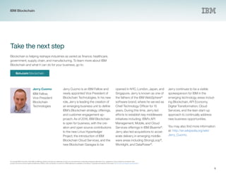 ibm.com/blockchain
Jerry Cuomo
IBM Fellow,
Vice President
Blockchain
Technologies
9
Blockchain is helping reshape industries as varied as finance, healthcare,
government, supply chain, and manufacturing. To learn more about IBM
Blockchain and what it can do for your business, go to:
Jerry Cuomo is an IBM Fellow and
newly appointed Vice President of
Blockchain Technologies. In his new
role, Jerry is leading the creation of
an emerging business unit to define
IBM’s Blockchain strategy, offerings,
and customer engagement ap-
proach. As of 2016, IBM Blockchain
is open for business, with the cre-
ation and open source contributions
to the new Linux Hyperledger
Project, the introduction of IBM
Blockchain Cloud Services, and the
new Blockchain Garages to be
Take the next step
© Copyright IBM Corporation 2016. IBM, the IBM logo, Bluemix, StrongLoop, DataPower and ibm.com are trademarks of International Business Machines Corp., registered in many jurisdictions worldwide. Other
product and service names might be trademarks of IBM or other companies. A current list of IBM trademarks is available on the Web at “Copyright and trademark information” at www.ibm.com/legal/copytrade.shtml.
opened in NYC, London, Japan, and
Singapore. Jerry is known as one of
the fathers of the IBM WebSphere®
software brand, where he served as
Chief Technology Officer for 15
years. During this time, Jerry led
efforts to establish key middleware
initiatives including; IBM’s API
Management, Mobile, and Cloud
Services offerings in IBM Bluemix®
.
Jerry also led acquisitions to accel-
erate delivery in emerging middle-
ware areas including StrongLoop®
,
Worklight, and DataPower®
.
Jerry continues to be a visible
spokesperson for IBM in the
emerging technology areas includ-
ing Blockchain, API Economy,
Digital Transformation, Cloud
Services, and the lean start-up
approach to continually address
new business opportunities.
You may also find more information
at: http://en.wikipedia.org/wiki/
Jerry_Cuomo.
IBM Blockchain
 