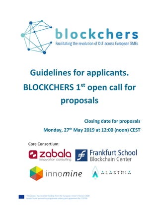 This project has received funding from the European Union’s Horizon 2020
research and innovation programme under grant agreement No 779790
Guidelines for applicants.
BLOCKCHERS 1st
open call for
proposals
Closing date for proposals
Monday, 27th
May 2019 at 12:00 (noon) CEST
Core Consortium:
 