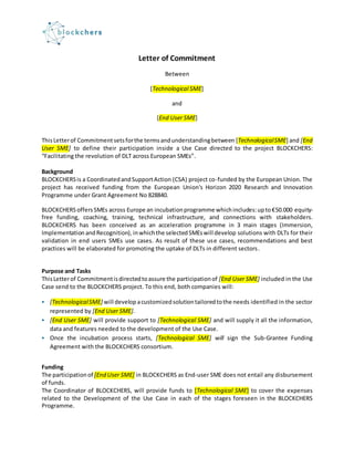 Letter of Commitment
Between
[Technological SME]
and
[End User SME]
ThisLetterof Commitment setsforthe termsandunderstandingbetween [TechnologicalSME] and [End
User SME] to define their participation inside a Use Case directed to the project BLOCKCHERS:
“Facilitating the revolution of DLT across European SMEs”.
Background
BLOCKCHERSis a CoordinatedandSupportAction (CSA) project co-funded by the European Union. The
project has received funding from the European Union's Horizon 2020 Research and Innovation
Programme under Grant Agreement No 828840.
BLOCKCHERSoffersSMEs across Europe an incubationprogramme whichincludes:upto€50.000 equity-
free funding, coaching, training, technical infrastructure, and connections with stakeholders.
BLOCKCHERS has been conceived as an acceleration programme in 3 main stages (Immersion,
Implementation andRecognition),inwhichthe selectedSMEswill develop solutions with DLTs for their
validation in end users SMEs use cases. As result of these use cases, recommendations and best
practices will be elaborated for promoting the uptake of DLTs in different sectors.
Purpose and Tasks
ThisLetterof Commitmentisdirectedtoassure the participationof [End User SME] included in the Use
Case send to the BLOCKCHERS project. To this end, both companies will:
 [TechnologicalSME] will develop acustomizedsolutiontailoredtothe needs identified in the sector
represented by [End User SME].
 [End User SME] will provide support to [Technological SME] and will supply it all the information,
data and features needed to the development of the Use Case.
 Once the incubation process starts, [Technological SME] will sign the Sub-Grantee Funding
Agreement with the BLOCKCHERS consortium.
Funding
The participation of [End User SME] in BLOCKCHERS as End-user SME does not entail any disbursement
of funds.
The Coordinator of BLOCKCHERS, will provide funds to [Technological SME] to cover the expenses
related to the Development of the Use Case in each of the stages foreseen in the BLOCKCHERS
Programme.
 