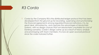 R3 Corda
 Corda by the Company R3 is the distributed ledger protocol that has been
developed from the ground up for recording, supervising and synchronizing
the financial agreements among regulated financial institutions. It is, by
great deal, stimulated by, and captures the advantages of blockchain
systems, with no design choices that turn blockchains unsuitable for a lot of
banking scenarios. Corda’s design came up as a result of heavy analysis
and prototyping with team members. It is now an open sourced protocol
since the code matured further.
 