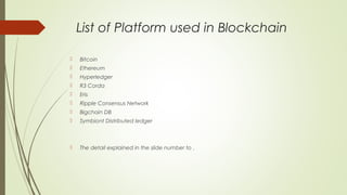List of Platform used in Blockchain
 Bitcoin
 Ethereum
 Hyperledger
 R3 Corda
 Eris
 Ripple Consensus Network
 Bigchain DB
 Symbiont Distributed ledger
 The detail explained in the slide number to .
 