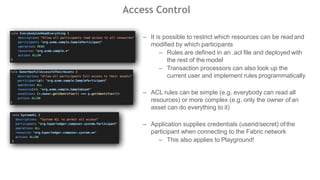 Access Control
– It is possible to restrict which resources can be readand
modified by which participants
– Rules are defined in an .acl file and deployed with
the rest of the model
– Transaction processors can also look up the
current user and implement rules programmatically
– ACL rules can be simple (e.g. everybody can read all
resources) or more complex (e.g. only the owner of an
asset can do everything to it)
– Application supplies credentials (userid/secret) ofthe
participant when connecting to the Fabric network
– This also applies to Playground!
 