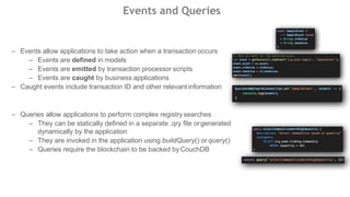 Events and Queries
– Events allow applications to take action when a transaction occurs
– Events are defined in models
– Events are emitted by transaction processor scripts
– Events are caught by business applications
– Caught events include transaction ID and other relevantinformation
– Queries allow applications to perform complex registrysearches
– They can be statically defined in a separate .qry file orgenerated
dynamically by the application
– They are invoked in the application using buildQuery() or query()
– Queries require the blockchain to be backed byCouchDB
 