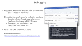 Debugging
– Playground Historian allows you to view all transactions
– See what occurred and when
– Diagnostics framework allows for application level trace
– Uses the Winston Node.js logging framework
– Application logging using DEBUG env var
– Composer Logs sent to stdout and
./logs/trace_<processid>.trc
– Fabric chaincode tracing also possible
– More information online:
https://hyperledger.github.io/composer/problems/diagnostics.html
 