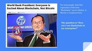 For most people, their first
impression of the term
“Blockchain” was in relation to
Bitcoin or Cryptocurrency.
The question is “How
can I use blockchain in
my enterprise?”
 