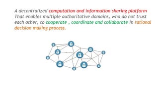 What is block chain ?A decentralized computation and information sharing platform
That enables multiple authoritative domains, who do not trust
each other, to cooperate , coordinate and collaborate in rational
decision making process.
 