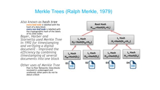 Also known as hash tree
every leaf node is labelled with the
hash of a data block
every non-leaf node is labelled with
the cryptographic hash of the labels
of its child nodes
Bayer, Harber and
Stornetta used Merkle Tree
in 1992 for timestamping
and verifying a digital
document - improved the
efficiency by combining
timestamping of several
documents into one block
Other uses of Merkle Tree
Peer to Peer Networks: Data blocks
received in undamaged and
unaltered; other peers do not lie
about a block
Merkle Trees (Ralph Merkle, 1979)
Root Hash
Hroot=Hash(H0+H1)
L1 Hash
H0= Hash(H00+H01)
L1 Hash
H1=Hash(H10+H11)
L2 Hash
H00=Hash(D1)
L2 Hash
H01=Hash(D2)
L2 Hash
H10=Hash(D3)
L2 Hash
H11=Hash(D4)
D1 D2 D3 D4
 