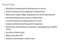 Road Map
o Blockchain Introduction & Architecture on Azure.
o Fabric Architecture & Installation in Block Chain
o Block chain Hyper ledger deployment on Azure Work Bench
o Handling Media & Documents in Block Chain
o Corda Architecture & Deployment on Azure .
o Corda workflow & Swift payment integration.
o Block chain with Ethereum & Quorum and deploying in DAPPS
Azure.
o Security in Block chain.
o Block chain with IOT.
o Hands on Workshop on Block chain.
 