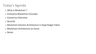 Today’s Agenda
o What is Blockchain ?
o Enterprise Blockchain Concepts
o Consensus Overview
o Security
o Blockchain Solution Architecture in Hyperledger Fabric
o Blockchain Architecture on Azure
o Demo
 